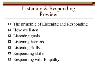 Listening & Responding Preview The principle of Listening and Responding How we listen Listening goals Listening barriers Listening skills Responding skills Responding with Empathy 