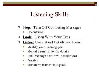 Listening Skills Stop:   Turn Off Competing Messages Decentering Look:   Listen With Your Eyes Listen:  Understand Details and Ideas Identify your listening goal Mentally summarize the details Link Message details with major idea Practice Transform barriers into goals 