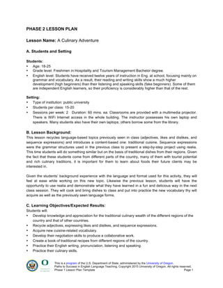 This is a program of the U.S. Department of State, administered by the University of Oregon.
Paths to Success in English Language Teaching. Copyright 2015 University of Oregon. All rights reserved.
Phase 1 Lesson Plan Template Page 1
PHASE 2 LESSON PLAN
Lesson Name: A Culinary Adventure
A. Students and Setting
Students:
• Age: 18-25
• Grade level: Freshmen in Hospitality and Tourism Management Bachelor degree.
• English level: Students have received twelve years of instruction in Eng. at school, focusing mainly on
grammar and vocabulary. As a result, their reading and writing skills show a much higher
development (high beginners) than their listening and speaking skills (fake beginners). Some of them
are independent English learners, so their proficiency is considerably higher than that of the rest.
Setting:
• Type of institution: public university
• Students per class: 15-20
• Sessions per week: 2 Duration: 60 mins. ea. Classrooms are provided with a multimedia projector.
There is WiFi Internet access in the whole building. The instructor possesses his own laptop and
speakers. Many students also have their own laptops; others borrow some from the library.
B. Lesson Background:
This lesson recycles language-based topics previously seen in class (adjectives, likes and dislikes, and
sequence expressions) and introduces a content-based one: traditional cuisine. Sequence expressions
were the grammar structures used in the previous class to present a step-by-step project using realia.
This time students will do something similar but on the basis of traditional dishes from their regions. Given
the fact that these students come from different parts of the country, many of them with tourist potential
and rich culinary traditions, it is important for them to learn about foods their future clients may be
interested in.
Given the students’ background experience with the language and format used for this activity, they will
feel at ease while working on this new topic. Likewise the previous lesson, students will have the
opportunity to use realia and demonstrate what they have learned in a fun and delicious way in the next
class session. They will cook and bring dishes to class and put into practice the new vocabulary thy will
acquire as well as the previously seen language forms.
C. Learning Objectives/Expected Results:
Students will:
• Develop knowledge and appreciation for the traditional culinary wealth of the different regions of the
country and that of other countries.
• Recycle adjectives, expressing likes and dislikes, and sequence expressions.
• Acquire new cuisine-related vocabulary.
• Develop their negotiation skills to produce a collaborative work.
• Create a book of traditional recipes from different regions of the country.
• Practice their English writing, pronunciation, listening and speaking.
• Practice their culinary skills.
 