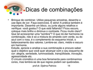 Dicas de combinações
•   Brinque de combinar. Utilize pequenas amostras, desenhe e
    use lápis de cor. Faça exercícios. É sério! A prática também é
    importante. Desenhe um bloco, ou junte alguns retalhos e
    verifique: você gostou? O que está faltando? Ficou escuro,
    coloque mais brilho e diminua o contraste. Ficou muito claro?
    Que tal acrescentar uma "sombra"? O que irá dar harmonia na
    combinação, não é só a mistura do amarelo com verde, ou do
    azul com o rosa, é o complemento do esquema inicial, o
    balanceamento dos valores. Lembre-se: claro, médio e escuro
    em harmonia.
    Estude, aprecie e analise a sua combinação e procure saber
    qual o objetivo que você quer alcançar com o seu esquema de
    cor: alegria, seriedade, luminosidade, tranqüilidade, inovação,
    agressividade etc.
    O círculo cromático é uma boa ferramenta para combinarmos
    cores, mas lembre-se de que regras podem ser quebradas.
                      prof.dr. Djalma Patricio       14
 