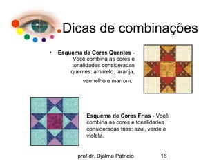 Dicas de combinações
•   Esquema de Cores Quentes -
         Você combina as cores e
        tonalidades consideradas
        quentes: amarelo, laranja,
             vermelho e marrom.




               Esquema de Cores Frias - Você
               combina as cores e tonalidades
               consideradas frias: azul, verde e
               violeta.


           prof.dr. Djalma Patricio         16
 