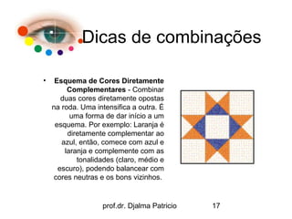Dicas de combinações

•    Esquema de Cores Diretamente
         Complementares - Combinar
       duas cores diretamente opostas
    na roda. Uma intensifica a outra. É
          uma forma de dar início a um
     esquema. Por exemplo: Laranja é
         diretamente complementar ao
       azul, então, comece com azul e
        laranja e complemente com as
            tonalidades (claro, médio e
      escuro), podendo balancear com
    cores neutras e os bons vizinhos.


                   prof.dr. Djalma Patricio   17
 
