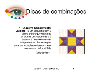 Dicas de combinações

    • Esquema Complementar
 Dividido - É um esquema com 3
      cores, sendo que duas são
      análogas ou adjacentes e a
       terceira é uma diretamente
     complementar. Por exemplo:
amarelo (complementar) com azul
         violeta e vermelho violeta
                    (adjacentes).




                   prof.dr. Djalma Patricio   19
 
