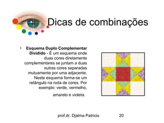 Dicas de combinações

•    Esquema Duplo Complementar
      Dividido - É um esquema onde
              duas cores diretamente
    complementares se juntam a duas
              outras cores separadas
      mutuamente por uma adjacente.
         Neste esquema forma-se um
      retângulo na roda de cores. Por
           exemplo: verde, vermelho,
                   amarelo e violeta.




                     prof.dr. Djalma Patricio   20
 