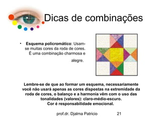 Dicas de combinações

•     Esquema policromático: Usam-
     se muitas cores da roda de cores.
       É uma combinação charmosa e
                              alegre.




     Lembre-se de que ao formar um esquema, necessariamente
    você não usará apenas as cores dispostas na extremidade da
      roda de cores, o balanço e a harmonia vêm com o uso das
              tonalidades (valores): claro-médio-escuro.
                 Cor é responsabilidade emocional.

                      prof.dr. Djalma Patricio    21
 