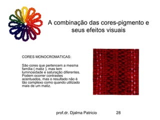 A combinação das cores-pigmento e
                       seus efeitos visuais



CORES MONOCROMATICAS:

São cores que pertencem a mesma
família ( matiz ), mas tem
luminosidade e saturação diferentes.
Podem ocorrer contrastes
acentuados, mas o resultado não é
tão complexo como quando utilizado
mais de um matiz.




                     prof.dr. Djalma Patricio   28
 