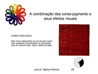 A combinação das cores-pigmento e
                         seus efeitos visuais



CORES ANÁLOGAS:

São cores adjacentes no círculo das cores.
Use qualquer luminosidade ou saturação.
Use no máximo três. Veja o efeito ao lado.




                       prof.dr. Djalma Patricio   29
 