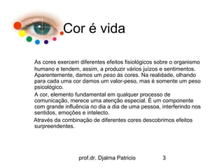 Cor é vida

As cores exercem diferentes efeitos fisiológicos sobre o organismo
humano e tendem, assim, a produzir vários juízos e sentimentos.
Aparentemente, damos um peso às cores. Na realidade, olhando
para cada uma cor damos um valor-peso, mas é somente um peso
psicológico.
A cor, elemento fundamental em qualquer processo de
comunicação, merece uma atenção especial. É um componente
com grande influência no dia a dia de uma pessoa, interferindo nos
sentidos, emoções e intelecto.
Através da combinação de diferentes cores descobrimos efeitos
surpreendentes.




                 prof.dr. Djalma Patricio         3
 
