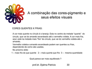 A combinação das cores-pigmento e
                        seus efeitos visuais

CORES QUENTES X FRIAS:

 A cor mais quente no círculo é o laranja. Esta no centro da metade “quente” do
 circulo, que vai do amarelo esverdeado até o vermelho violeta. A cor mais fria,
 azul, está na metade mais “fria” do círculo, que vai do vermelho violeta até o
 amarelo.
 Vermelho violeta e amarelo esverdeado podem ser quentes ou frias,
 dependendo de como são usadas.
 No próximo slide:
1 – mais frio do que quente 2 – mais quente que frio 3 – mesma quantidade

                   Qual parece ser mais equilibrado ?


                      prof.dr. Djalma Patricio              30
 