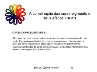 A combinação das cores-pigmento e
                       seus efeitos visuais


CORES COMPLEMENTARES:

São pares de cores que se opõem no círculo das cores, como o vermelho e o
verde. Pequenas quantidades de cores complementares, colocadas lado a
lado, dão como resultado um efeito opaco. Imagem 2 no próximo slide.
Grandes quantidades de cores complementares, lado a lado, intensificam uma
à outra. Ver Imagem 1 no próximo slide.




                     prof.dr. Djalma Patricio            32
 