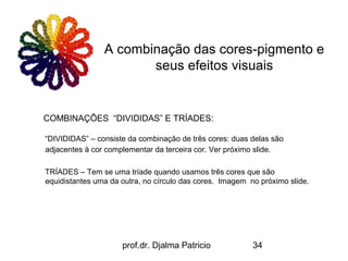A combinação das cores-pigmento e
                       seus efeitos visuais


COMBINAÇÕES “DIVIDIDAS” E TRÍADES:

“DIVIDIDAS” – consiste da combinação de três cores: duas delas são
adjacentes à cor complementar da terceira cor. Ver próximo slide.

TRÍADES – Tem se uma tríade quando usamos três cores que são
equidistantes uma da outra, no círculo das cores. Imagem no próximo slide.




                     prof.dr. Djalma Patricio             34
 