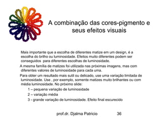A combinação das cores-pigmento e
                        seus efeitos visuais


Mais importante que a escolha de diferentes matize em um design, é a
escolha do brilho ou luminosidade. Efeitos muito diferentes podem ser
conseguidos para diferentes escolhas de luminosidade.
A mesma família de matizes foi utilizada nas próximas imagens, mas com
diferentes valores de luminosidade para cada uma.
Para obter um resultado mais sutil ou delicado, use uma variação limitada de
luminosidade. Use , por exemplo, somente matizes muito brilhantes ou com
média luminosidade. No próximo slide:
     1 – pequena variação de luminosidade
     2 – variação média
     3 - grande variação de luminosidade. Efeito final escurecido


                      prof.dr. Djalma Patricio              36
 
