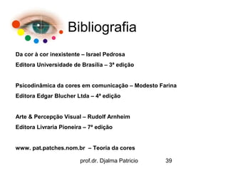 Bibliografia
Da cor à cor inexistente – Israel Pedrosa
Editora Universidade de Brasília – 3ª edição


Psicodinâmica da cores em comunicação – Modesto Farina
Editora Edgar Blucher Ltda – 4ª edição


Arte & Percepção Visual – Rudolf Arnheim
Editora Livraria Pioneira – 7ª edição


www. pat.patches.nom.br – Teoria da cores

                        prof.dr. Djalma Patricio   39
 