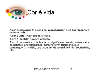 Cor é vida

A cor exerce ação tríplice: a de impressionar, a de expressar e a
de construir.
A cor é vista: impressiona a retina.
A cor é sentida: provoca emoção.
A cor é construtiva, pois tendo um significado próprio, possui valor
de símbolo, podendo assim, construir uma linguagem que
comunique uma idéia, que pode ser de leveza, alegria, sobriedade,
etc.




                    prof.dr. Djalma Patricio       4
 