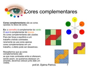 Cores complementares
Cores complementares são as cores
opostas no disco de cores.

Ex: o vermelho é complementar do verde.
O azul é complementar do laranja.
As cores complementares são usadas
Para dar força e equilíbrio a um
trabalho criando contrastes.
raramente se usa cores apenas
cores complementares em um
trabalho, o efeito pode ser desastroso.

Ressaltamos que as cores
complementares são
as que mais contrastes entre si oferecem,
sendo assim, se queremos destacar um
amarelo, devemos colocar junto dele um
violeta.
                               prof.dr. Djalma Patricio   7
 
