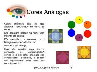 Cores Análogas
Cores análogas são as que
aparecem lado-a-lado no disco de
cores.
São análogas porque há nelas uma
mesma cor básica.
Pôr exemplo o amarelo-ouro e o
laranja –avermelhado tem em
comum a cor laranja.
Elas são usadas para dar a
sensação      de     uniformidade.A
composição em cores análogas são
consideradas elegantes, e podem
ser equilibradas com uma cor
complementar.
                          prof.dr. Djalma Patricio   8
 