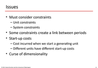 11
Issues
• Must consider constraints
– Unit constraints
– System constraints
• Some constraints create a link between periods
• Start-up costs
– Cost incurred when we start a generating unit
– Different units have different start-up costs
• Curse of dimensionality
© 2011 Daniel Kirschen and the University of Washington
 