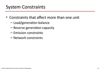 16
System Constraints
• Constraints that affect more than one unit
– Load/generation balance
– Reserve generation capacity
– Emission constraints
– Network constraints
© 2011 Daniel Kirschen and the University of Washington
 