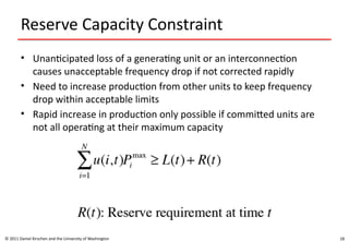 18
Reserve Capacity Constraint
• Unanticipated loss of a generating unit or an interconnection
causes unacceptable frequency drop if not corrected rapidly
• Need to increase production from other units to keep frequency
drop within acceptable limits
• Rapid increase in production only possible if committed units are
not all operating at their maximum capacity
© 2011 Daniel Kirschen and the University of Washington
 