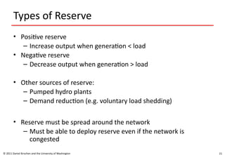 21
Types of Reserve
• Positive reserve
– Increase output when generation < load
• Negative reserve
– Decrease output when generation > load
• Other sources of reserve:
– Pumped hydro plants
– Demand reduction (e.g. voluntary load shedding)
• Reserve must be spread around the network
– Must be able to deploy reserve even if the network is
congested
© 2011 Daniel Kirschen and the University of Washington
 