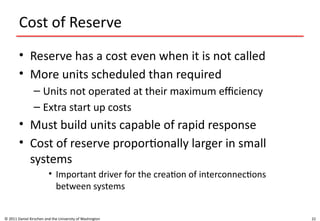 22
Cost of Reserve
• Reserve has a cost even when it is not called
• More units scheduled than required
– Units not operated at their maximum efficiency
– Extra start up costs
• Must build units capable of rapid response
• Cost of reserve proportionally larger in small
systems
• Important driver for the creation of interconnections
between systems
© 2011 Daniel Kirschen and the University of Washington
 