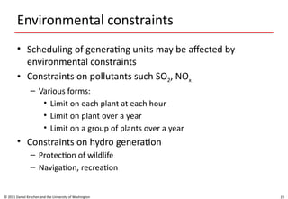 23
Environmental constraints
• Scheduling of generating units may be affected by
environmental constraints
• Constraints on pollutants such SO2, NOx
– Various forms:
• Limit on each plant at each hour
• Limit on plant over a year
• Limit on a group of plants over a year
• Constraints on hydro generation
– Protection of wildlife
– Navigation, recreation
© 2011 Daniel Kirschen and the University of Washington
 