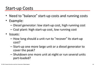 26
Start-up Costs
• Need to “balance” start-up costs and running costs
• Example:
– Diesel generator: low start-up cost, high running cost
– Coal plant: high start-up cost, low running cost
• Issues:
– How long should a unit run to “recover” its start-up
cost?
– Start-up one more large unit or a diesel generator to
cover the peak?
– Shutdown one more unit at night or run several units
part-loaded?
© 2011 Daniel Kirschen and the University of Washington
 