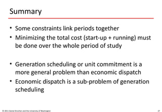 27
Summary
• Some constraints link periods together
• Minimizing the total cost (start-up + running) must
be done over the whole period of study
• Generation scheduling or unit commitment is a
more general problem than economic dispatch
• Economic dispatch is a sub-problem of generation
scheduling
© 2011 Daniel Kirschen and the University of Washington
 