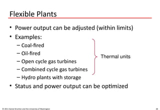 28
Flexible Plants
• Power output can be adjusted (within limits)
• Examples:
– Coal-fired
– Oil-fired
– Open cycle gas turbines
– Combined cycle gas turbines
– Hydro plants with storage
• Status and power output can be optimized
© 2011 Daniel Kirschen and the University of Washington
Thermal units
 