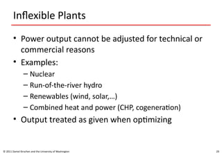 29
Inflexible Plants
• Power output cannot be adjusted for technical or
commercial reasons
• Examples:
– Nuclear
– Run-of-the-river hydro
– Renewables (wind, solar,…)
– Combined heat and power (CHP, cogeneration)
• Output treated as given when optimizing
© 2011 Daniel Kirschen and the University of Washington
 