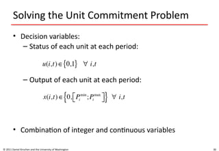 30
Solving the Unit Commitment Problem
• Decision variables:
– Status of each unit at each period:
– Output of each unit at each period:
• Combination of integer and continuous variables
© 2011 Daniel Kirschen and the University of Washington
 