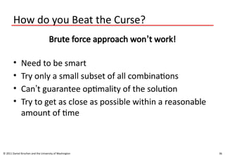 36
How do you Beat the Curse?
Brute force approach won’t work!
• Need to be smart
• Try only a small subset of all combinations
• Can’t guarantee optimality of the solution
• Try to get as close as possible within a reasonable
amount of time
© 2011 Daniel Kirschen and the University of Washington
 