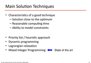 37
Main Solution Techniques
• Characteristics of a good technique
– Solution close to the optimum
– Reasonable computing time
– Ability to model constraints
• Priority list / heuristic approach
• Dynamic programming
• Lagrangian relaxation
• Mixed Integer Programming
© 2011 Daniel Kirschen and the University of Washington
State of the art
 