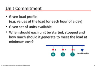 4
Unit Commitment
• Given load profile
(e.g. values of the load for each hour of a day)
• Given set of units available
• When should each unit be started, stopped and
how much should it generate to meet the load at
minimum cost?
© 2011 Daniel Kirschen and the University of Washington
G G G
Load Profile
? ? ?
 
