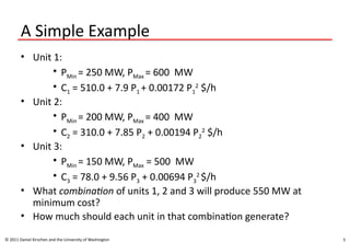 5
A Simple Example
• Unit 1:
• PMin = 250 MW, PMax = 600 MW
• C1 = 510.0 + 7.9 P1 + 0.00172 P1
2
$/h
• Unit 2:
• PMin = 200 MW, PMax = 400 MW
• C2 = 310.0 + 7.85 P2 + 0.00194 P2
2
$/h
• Unit 3:
• PMin = 150 MW, PMax = 500 MW
• C3 = 78.0 + 9.56 P3 + 0.00694 P3
2
$/h
• What combination of units 1, 2 and 3 will produce 550 MW at
minimum cost?
• How much should each unit in that combination generate?
© 2011 Daniel Kirschen and the University of Washington
 