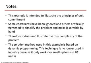 53
Notes
• This example is intended to illustrate the principles of unit
commitment
• Some constraints have been ignored and others artificially
tightened to simplify the problem and make it solvable by
hand
• Therefore it does not illustrate the true complexity of the
problem
• The solution method used in this example is based on
dynamic programming. This technique is no longer used in
industry because it only works for small systems (< 20
units)
© 2011 Daniel Kirschen and the University of Washington
 