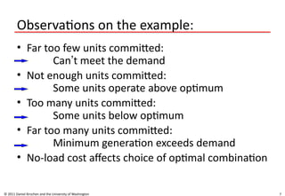 7
Observations on the example:
• Far too few units committed:
Can’t meet the demand
• Not enough units committed:
Some units operate above optimum
• Too many units committed:
Some units below optimum
• Far too many units committed:
Minimum generation exceeds demand
• No-load cost affects choice of optimal combination
© 2011 Daniel Kirschen and the University of Washington
 