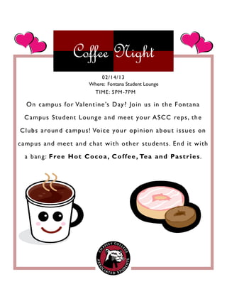 Coffee Night
On campus for Valentine’s Day? Join us in the Fontana
Campus Student Lounge and meet your ASCC reps, the
Clubs around campus! Voice your opinion about issues on
campus and meet and chat with other students. End it with
a bang: Free Hot Cocoa, Coffee, Tea and Pastries.
02/14/13
TIME: 5PM-7PM
Where: Fontana Student Lounge
 