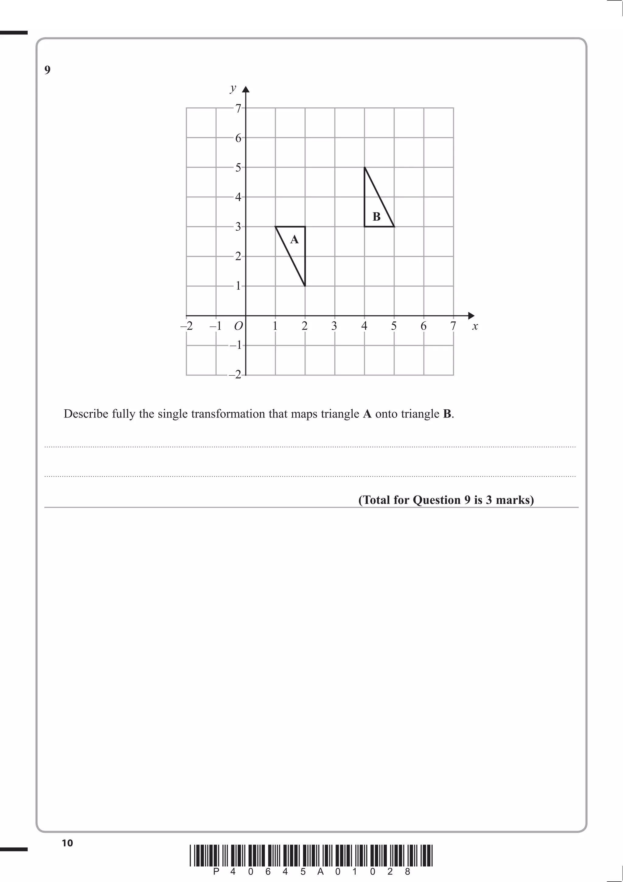 9
                                                                                                                                        y
                                                                                                                                            7

                                                                                                                                            6

                                                                                                                                            5

                                                                                                                                            4
                                                                                                                                                                                                                                                B
                                                                                                                                            3
                                                                                                                                                                                    A
                                                                                                                                            2

                                                                                                                                            1


                                                                                                   –2                    –1 O                                          1                    2                     3                     4                     5                    6                     7                x
                                                                                                                                        –1

                                                                                                                                       –2


              Describe fully the single transformation that maps triangle A onto triangle B.

. . . . . . . . . . ............................................................................................. . . . . . . . . . . . . . . . . . . . . . . . .. . . . . . . . . . . . . . . . . . . . . . . . . . . . . . . . . . . . . . . . . . . . . . . . . . . . . . . . . . . . . . . . . . . . . . . . . . . . . . . . . . . . . . . . . . . . . . . . . . . . . . . . . . . . . . . . . . .



. . . . . . . . . . ............................................................................................. . . . . . . . . . . . . . . . . . . . . . . . .. . . . . . . . . . . . . . . . . . . . . . . . . . . . . . . . . . . . . . . . . . . . . . . . . . . . . . . . . . . . . . . . . . . . . . . . . . . . . . . . . . . . . . . . . . . . . . . . . . . . . . . . . . . . . . . . . . .



                                                                                                                                                                                                                                      (Total for Question 9 is 3 marks)




            10
                                                                                                          *P40645A01028*
 