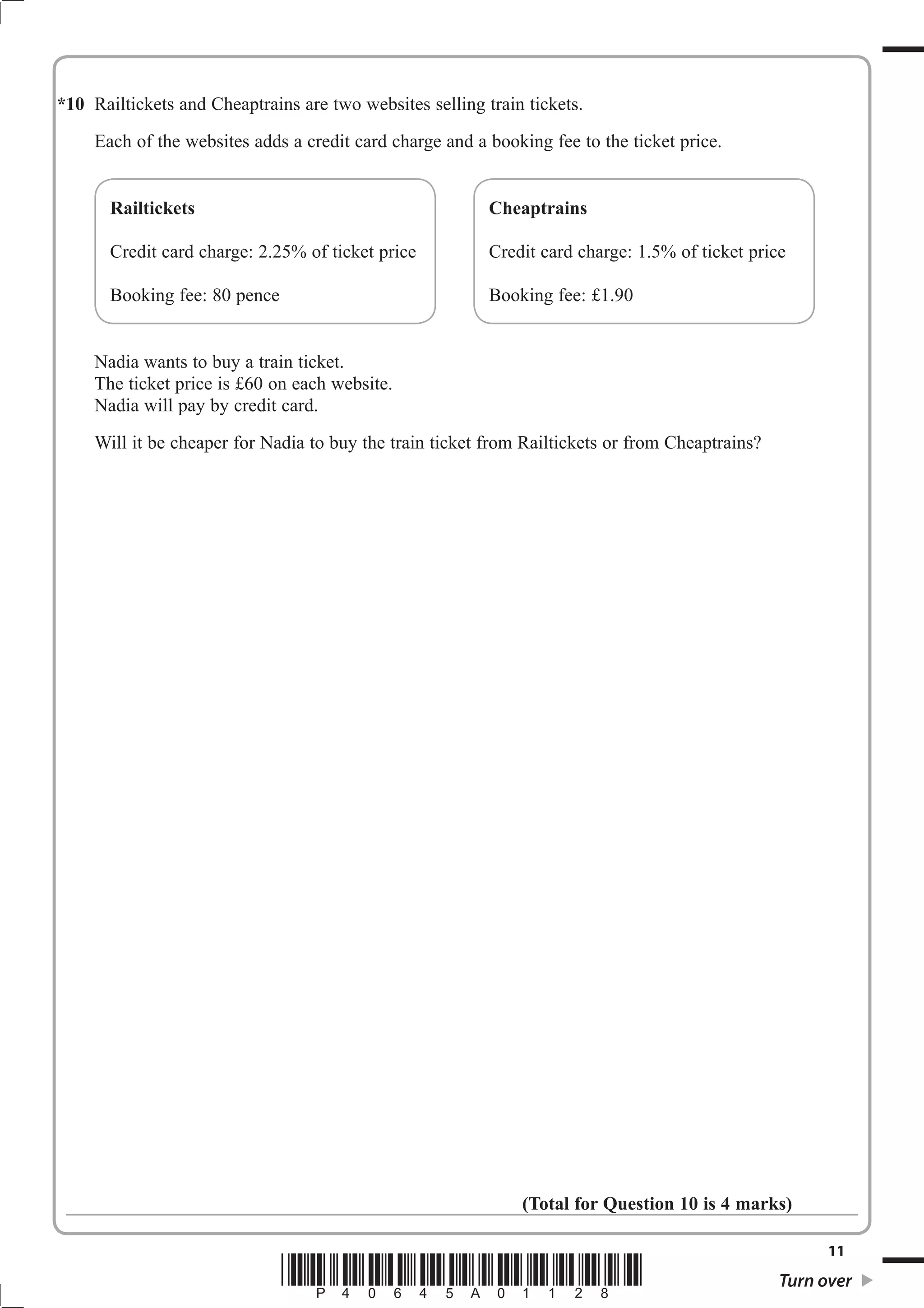 *10 Railtickets and Cheaptrains are two websites selling train tickets.
     Each of the websites adds a credit card charge and a booking fee to the ticket price.


       Railtickets                                        Cheaptrains

       Credit card charge: 2.25% of ticket price          Credit card charge: 1.5% of ticket price

       Booking fee: 80 pence                              Booking fee: £1.90


     Nadia wants to buy a train ticket.
     The ticket price is £60 on each website.
     Nadia will pay by credit card.
     Will it be cheaper for Nadia to buy the train ticket from Railtickets or from Cheaptrains?




                                                              (Total for Question 10 is 4 marks)

                                                                                                        11
                               *P40645A01128*                                                     Turn over
 