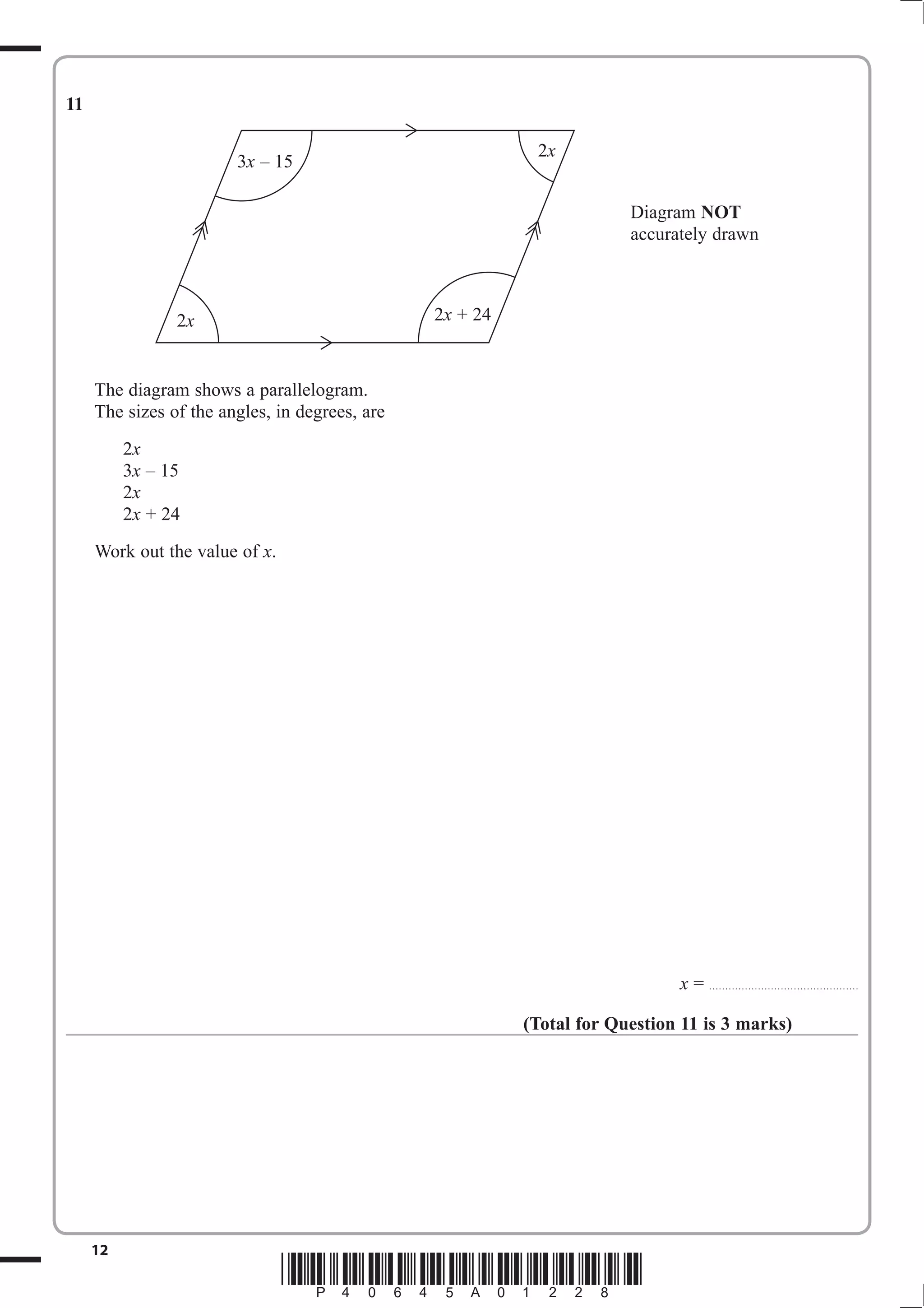 11

                                                           2x
                        3x – 15

                                                                       Diagram NOT
                                                                       accurately drawn



                2x                              2x + 24



     The diagram shows a parallelogram.
     The sizes of the angles, in degrees, are
          2x
          3x – 15
          2x
          2x + 24
     Work out the value of x.




                                                                             x = . . . . . . . . . . . . . . . . . . . . . . . . . . .. . . . . . . . . . . . . . . . . . .

                                                          (Total for Question 11 is 3 marks)




     12
                                *P40645A01228*
 
