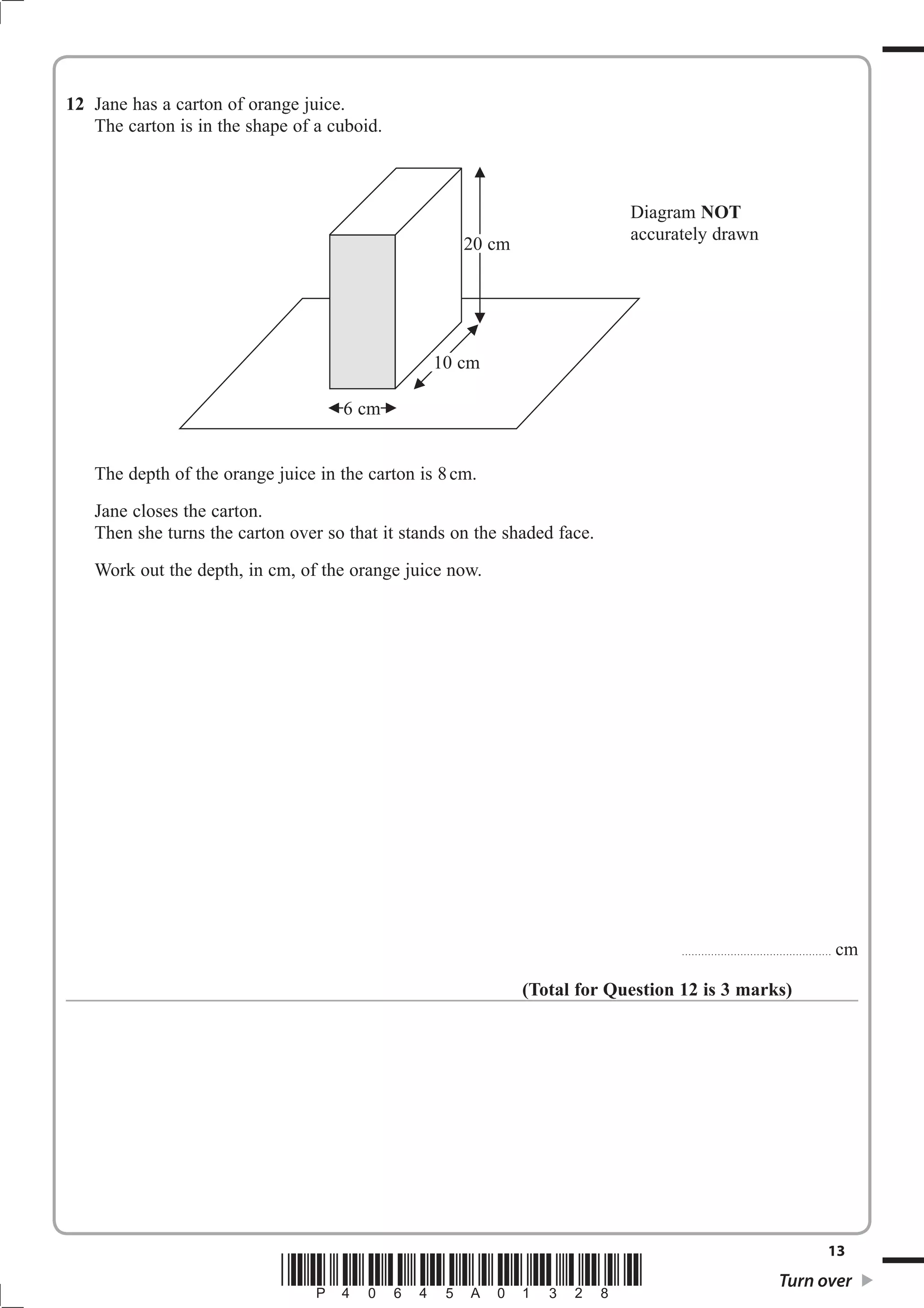 12 Jane has a carton of orange juice.
   The carton is in the shape of a cuboid.



                                                                          Diagram NOT
                                                                          accurately drawn
                                                     20 cm




                                                 10 cm

                                    6 cm


   The depth of the orange juice in the carton is 8 cm.
   Jane closes the carton.
   Then she turns the carton over so that it stands on the shaded face.
   Work out the depth, in cm, of the orange juice now.




                                                                                 ..............................................   cm

                                                             (Total for Question 12 is 3 marks)




                                                                                                                              13
                            *P40645A01328*                                                                    Turn over
 