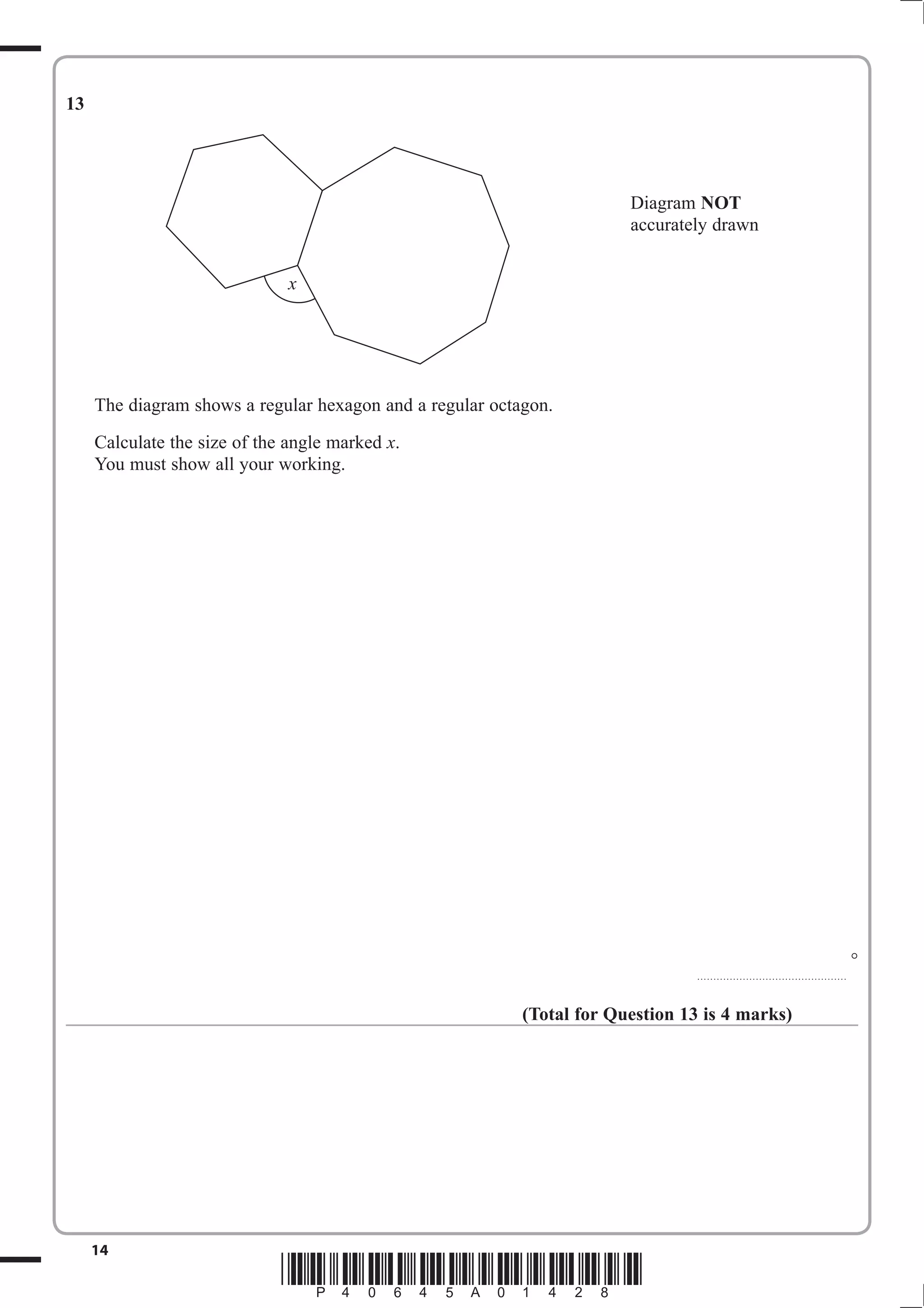 13




                                                                        Diagram NOT
                                                                        accurately drawn


                               x




     The diagram shows a regular hexagon and a regular octagon.
     Calculate the size of the angle marked x.
     You must show all your working.




                                                                                                                                  °
                                                                                 ..............................................



                                                           (Total for Question 13 is 4 marks)




     14
                              *P40645A01428*
 