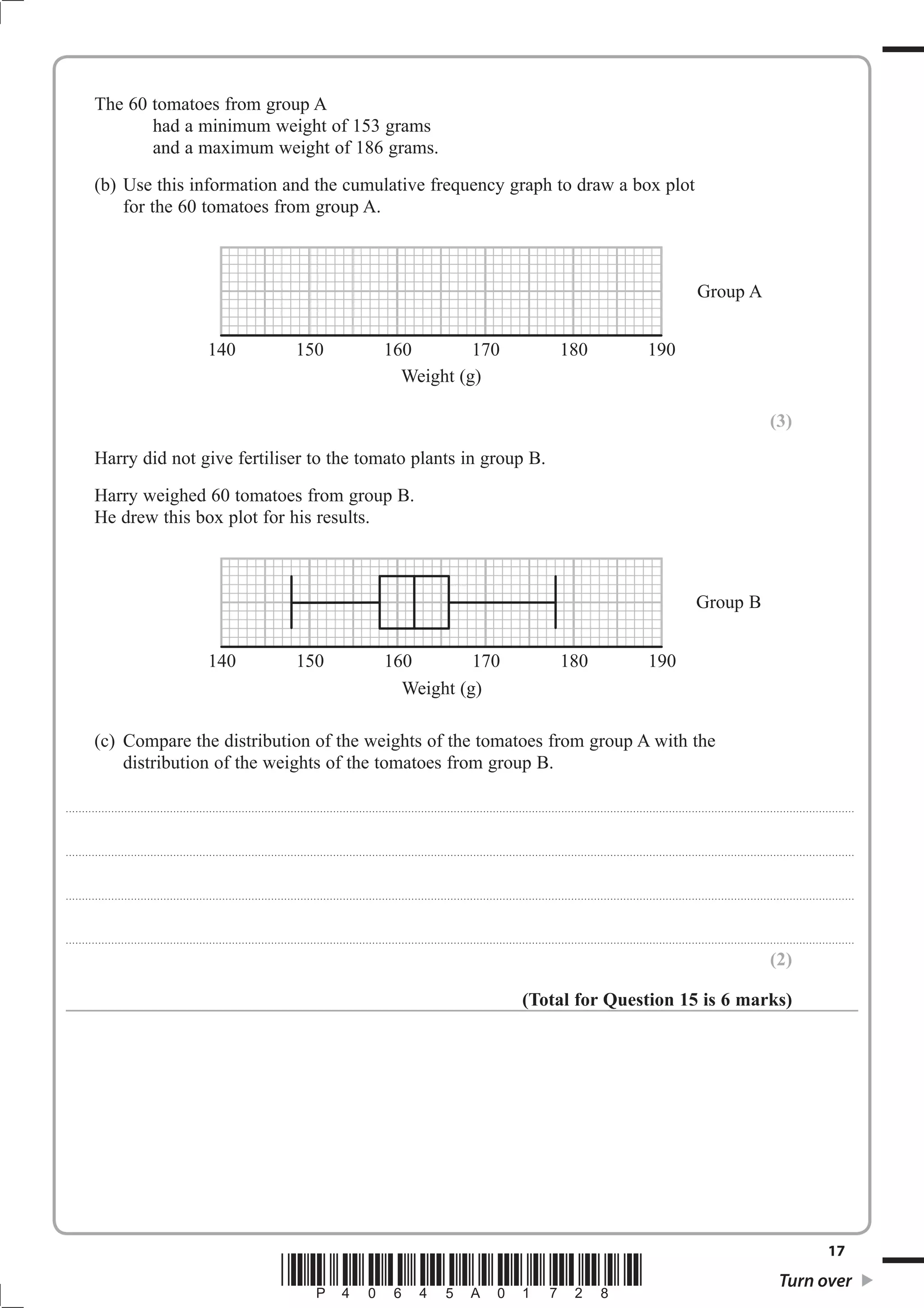 The 60 tomatoes from group A
                     had a minimum weight of 153 grams
                     and a maximum weight of 186 grams.
              (b) Use this information and the cumulative frequency graph to draw a box plot
                  for the 60 tomatoes from group A.



                                                                                                                                                                                                                                                                                                                        Group A


                                                                      140                                        150                                         160        170                                                                         180                                        190
                                                                                                                                                               Weight (g)

                                                                                                                                                                                                                                                                                                                                                            (3)
              Harry did not give fertiliser to the tomato plants in group B.
              Harry weighed 60 tomatoes from group B.
              He drew this box plot for his results.



                                                                                                                                                                                                                                                                                                                       Group B


                                                                      140                                        150                                         160        170                                                                         180                                         190
                                                                                                                                                               Weight (g)

              (c) Compare the distribution of the weights of the tomatoes from group A with the
                  distribution of the weights of the tomatoes from group B.

. . . . . . . . . . ............................................................................................. . . . . . . . . . . . . . . . . . . . . . . . .. . . . . . . . . . . . . . . . . . . . . . . . . . . . . . . . . . . . . . . . . . . . . . . . . . . . . . . . . . . . . . . . . . . . . . . . . . . . . . . . . . . . . . . . . . . . . . . . . . . . . . . . . . . . . . . . . . .



. . . . . . . . . . ............................................................................................. . . . . . . . . . . . . . . . . . . . . . . . .. . . . . . . . . . . . . . . . . . . . . . . . . . . . . . . . . . . . . . . . . . . . . . . . . . . . . . . . . . . . . . . . . . . . . . . . . . . . . . . . . . . . . . . . . . . . . . . . . . . . . . . . . . . . . . . . . . .



. . . . . . . . . . ............................................................................................. . . . . . . . . . . . . . . . . . . . . . . . .. . . . . . . . . . . . . . . . . . . . . . . . . . . . . . . . . . . . . . . . . . . . . . . . . . . . . . . . . . . . . . . . . . . . . . . . . . . . . . . . . . . . . . . . . . . . . . . . . . . . . . . . . . . . . . . . . . .



. . . . . . . . . . ............................................................................................. . . . . . . . . . . . . . . . . . . . . . . . .. . . . . . . . . . . . . . . . . . . . . . . . . . . . . . . . . . . . . . . . . . . . . . . . . . . . . . . . . . . . . . . . . . . . . . . . . . . . . . . . . . . . . . . . . . . . . . . . . . . . . . . . . . . . . . . . . . .

                                                                                                                                                                                                                                                                                                                                                            (2)

                                                                                                                                                                                                                                 (Total for Question 15 is 6 marks)




                                                                                                                                                                                                                                                                                                                                                                                         17
                                                                                                          *P40645A01728*                                                                                                                                                                                                                                        Turn over
 