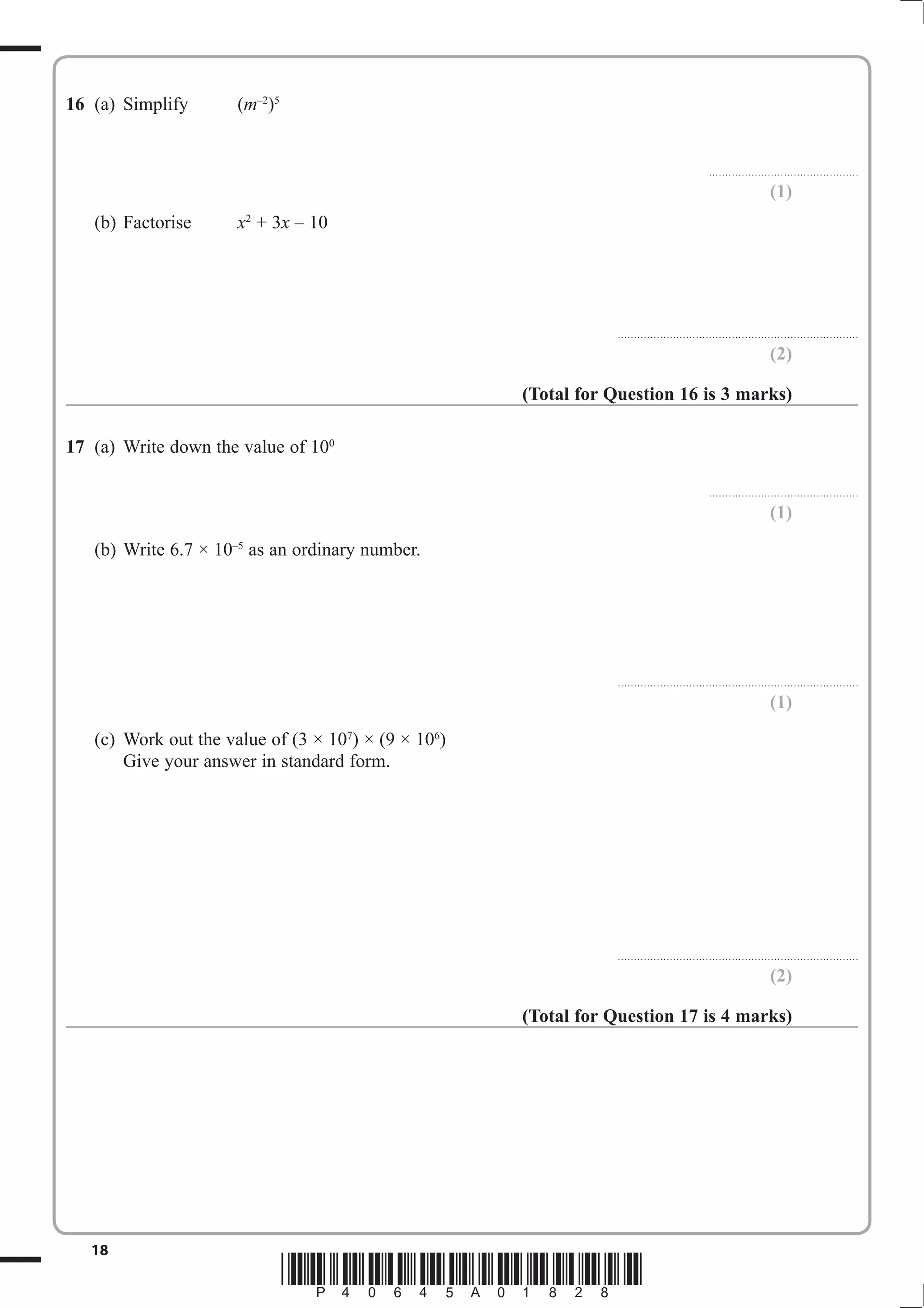 16 (a) Simplify       (m–2)5


                                                                                             . . . . . . . . . . . . . . . . . . . . . . . . . . .. . . . . . . . . . . . . . . . . . .

                                                                                                                                 (1)
   (b) Factorise      x2 + 3x – 10




                                                                 ..........................................................................

                                                                                                                                 (2)

                                                     (Total for Question 16 is 3 marks)

17 (a) Write down the value of 100

                                                                                             . . . . . . . . . . . . . . . . . . . . . . . . . . .. . . . . . . . . . . . . . . . . . .

                                                                                                                                 (1)
   (b) Write 6.7 × 10–5 as an ordinary number.




                                                                 ..........................................................................

                                                                                                                                 (1)
   (c) Work out the value of (3 × 107) × (9 × 106)
       Give your answer in standard form.




                                                                 ..........................................................................

                                                                                                                                 (2)

                                                     (Total for Question 17 is 4 marks)




   18
                               *P40645A01828*
 