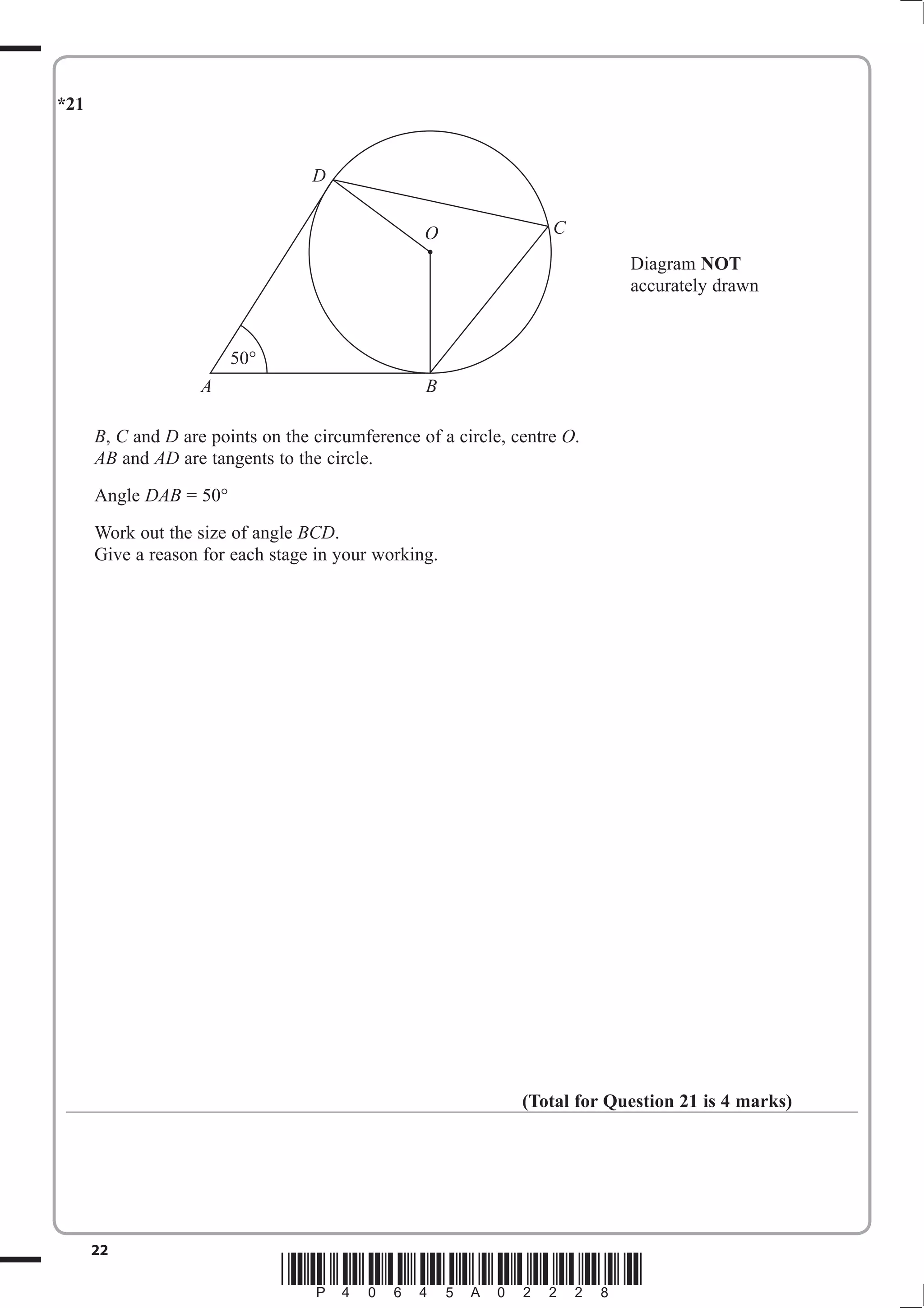 *21


                                   D


                                                  O                C
                                                                            Diagram NOT
                                                                            accurately drawn


                        50°
                    A                             B

      B, C and D are points on the circumference of a circle, centre O.
      AB and AD are tangents to the circle.
      Angle DAB = 50°
      Work out the size of angle BCD.
      Give a reason for each stage in your working.




                                                               (Total for Question 21 is 4 marks)




      22
                               *P40645A02228*
 