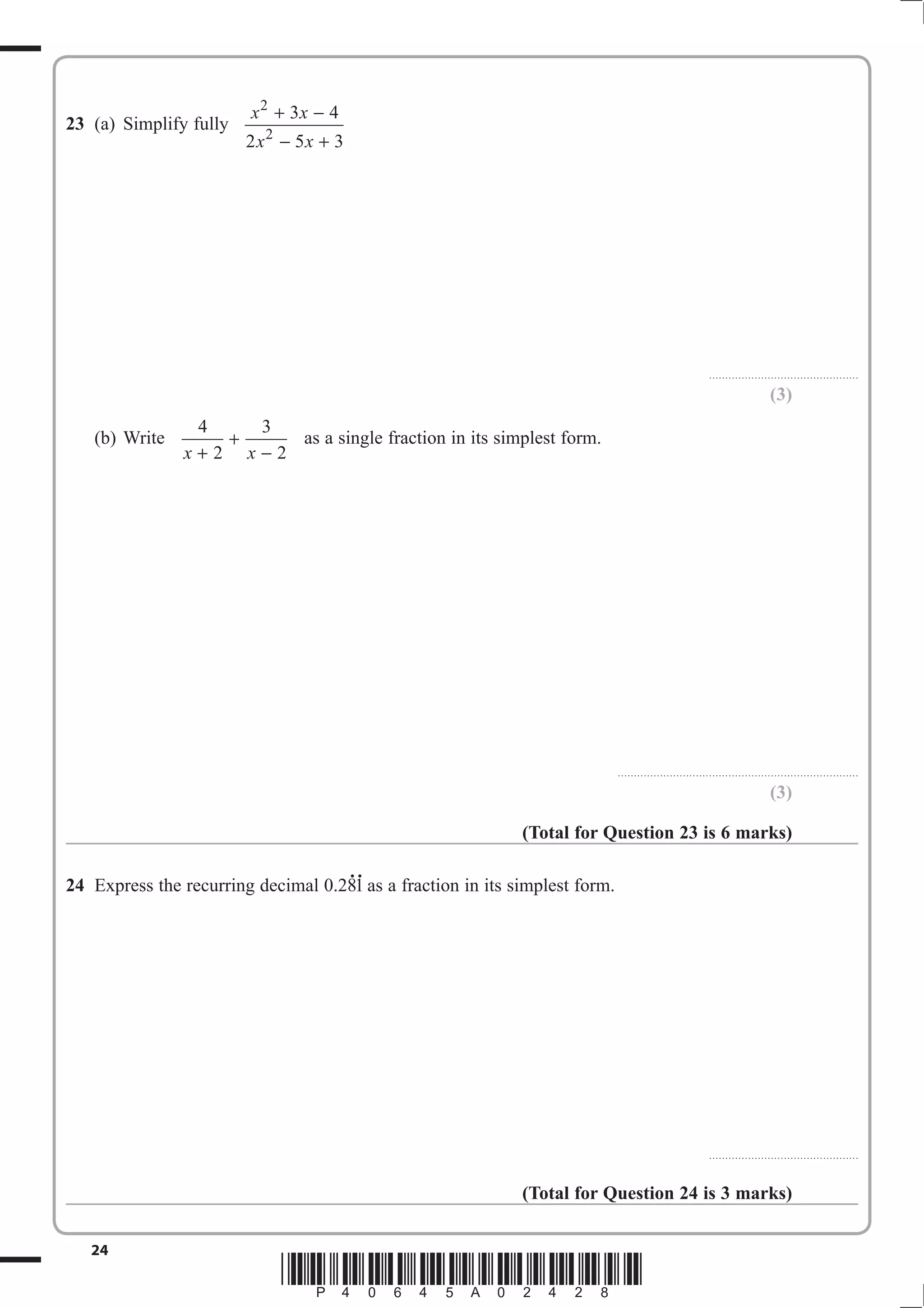 x 2 + 3x − 4
23 (a) Simplify fully
                        2 x2 − 5x + 3




                                                                                                         . . . . . . . . . . . . . . . . . . . . . . . . . . .. . . . . . . . . . . . . . . . . . .

                                                                                                                                             (3)
                4   3
   (b) Write      +    as a single fraction in its simplest form.
               x+2 x−2




                                                                             ..........................................................................

                                                                                                                                             (3)

                                                             (Total for Question 23 is 6 marks)

                                    ..
24 Express the recurring decimal 0.281 as a fraction in its simplest form.




                                                                                                         . . . . . . . . . . . . . . . . . . . . . . . . . . .. . . . . . . . . . . . . . . . . . .



                                                             (Total for Question 24 is 3 marks)


   24
                             *P40645A02428*
 