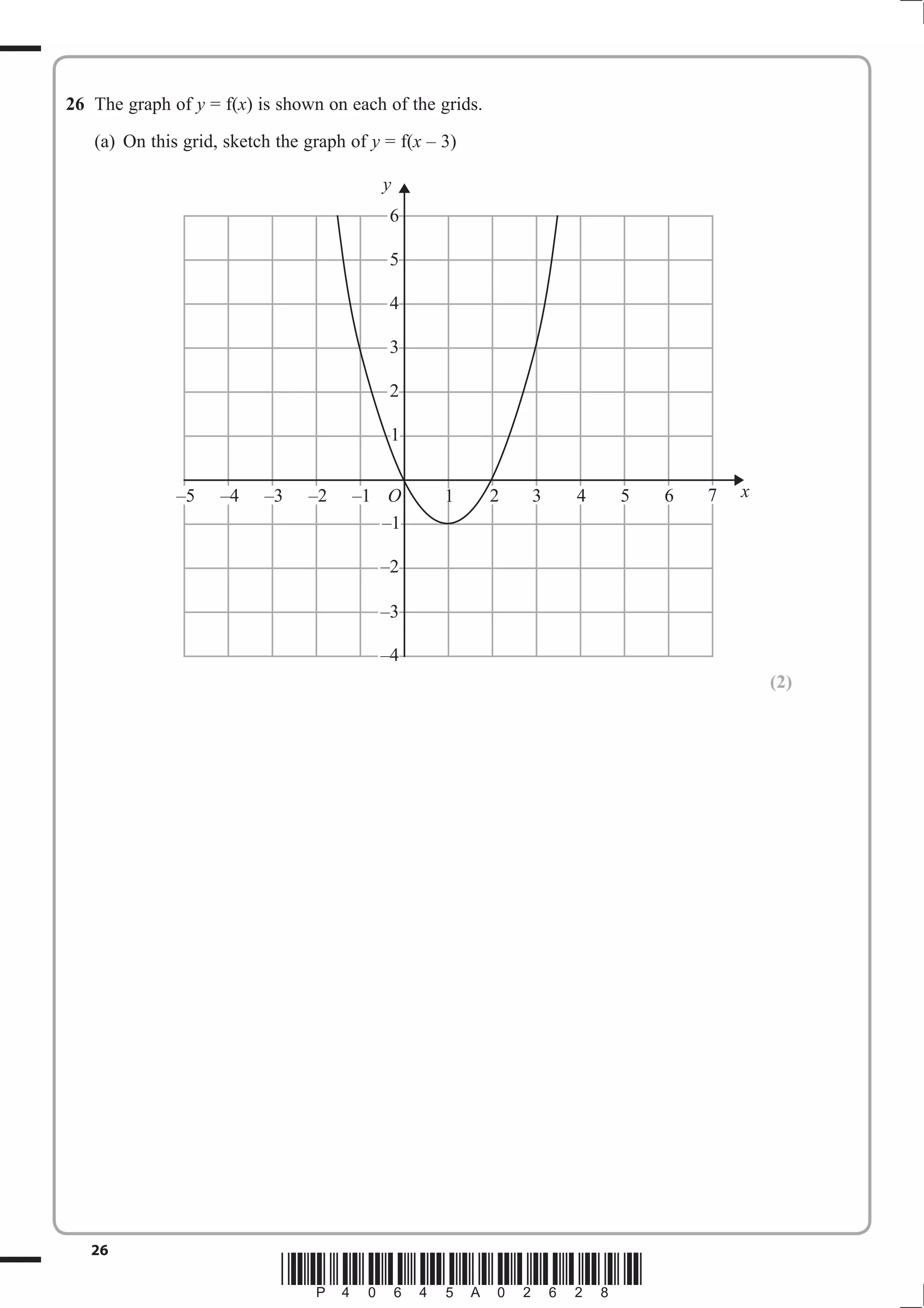 26 The graph of y = f(x) is shown on each of the grids.
   (a) On this grid, sketch the graph of y = f(x – 3)

                                          y
                                           6

                                           5

                                           4

                                           3

                                           2

                                           1


              –5    –4    –3    –2    –1 O         1      2   3   4   5   6   7   x
                                         –1

                                          –2

                                          –3

                                          –4
                                                                                      (2)




   26
                            *P40645A02628*
 