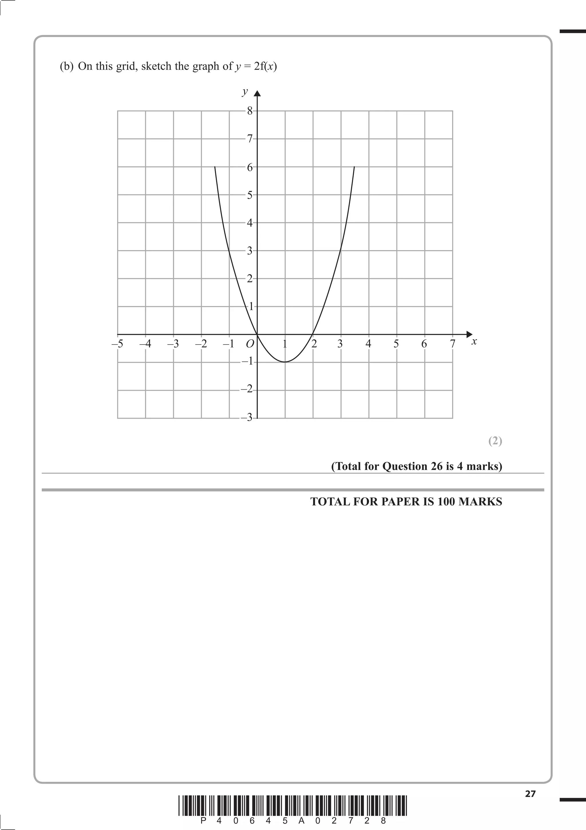 (b) On this grid, sketch the graph of y = 2f(x)

                                       y
                                        8

                                        7

                                        6

                                        5

                                        4

                                        3

                                        2

                                           1


           –5    –4    –3    –2    –1 O           1   2    3    4     5    6     7   x
                                      –1

                                       –2

                                       –3
                                                                                         (2)

                                                          (Total for Question 26 is 4 marks)

                                                      TOTAL FOR PAPER IS 100 MARKS




                                                                                               27
                         *P40645A02728*
 