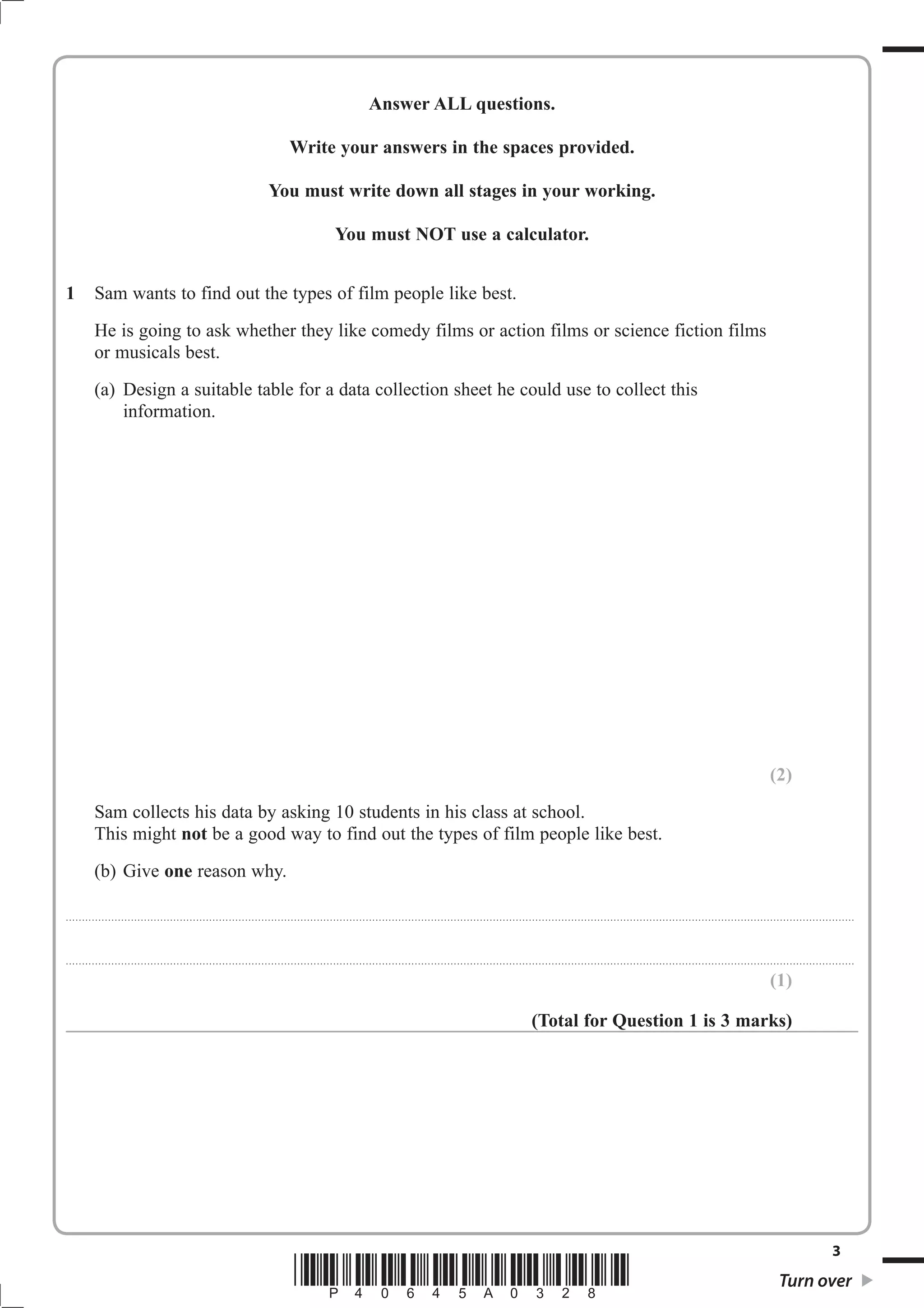 Answer ALL questions.

                                                                                                              Write your answers in the spaces provided.

                                                                                                    You must write down all stages in your working.

                                                                                                                                     You must NOT use a calculator.


1             Sam wants to find out the types of film people like best.
              He is going to ask whether they like comedy films or action films or science fiction films
              or musicals best.
              (a) Design a suitable table for a data collection sheet he could use to collect this
                  information.




                                                                                                                                                                                                                                                                                                                                                            (2)
              Sam collects his data by asking 10 students in his class at school.
              This might not be a good way to find out the types of film people like best.
              (b) Give one reason why.

. . . . . . . . . . ............................................................................................. . . . . . . . . . . . . . . . . . . . . . . . .. . . . . . . . . . . . . . . . . . . . . . . . . . . . . . . . . . . . . . . . . . . . . . . . . . . . . . . . . . . . . . . . . . . . . . . . . . . . . . . . . . . . . . . . . . . . . . . . . . . . . . . . . . . . . . . . . . .



. . . . . . . . . . ............................................................................................. . . . . . . . . . . . . . . . . . . . . . . . .. . . . . . . . . . . . . . . . . . . . . . . . . . . . . . . . . . . . . . . . . . . . . . . . . . . . . . . . . . . . . . . . . . . . . . . . . . . . . . . . . . . . . . . . . . . . . . . . . . . . . . . . . . . . . . . . . . .

                                                                                                                                                                                                                                                                                                                                                            (1)

                                                                                                                                                                                                                                      (Total for Question 1 is 3 marks)




                                                                                                                                                                                                                                                                                                                                                                                           3
                                                                                                                 *P40645A0328*                                                                                                                                                                                                                                  Turn over
 